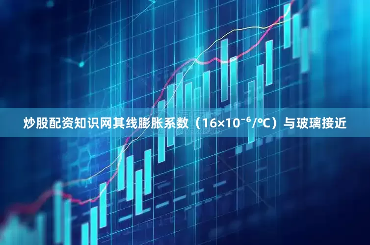 炒股配资知识网其线膨胀系数（16×10⁻⁶/℃）与玻璃接近