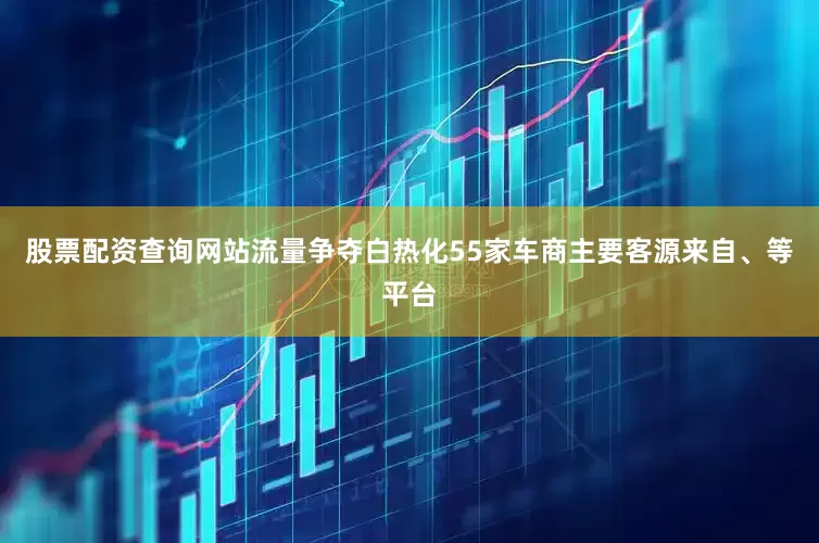 股票配资查询网站流量争夺白热化55家车商主要客源来自、等平台