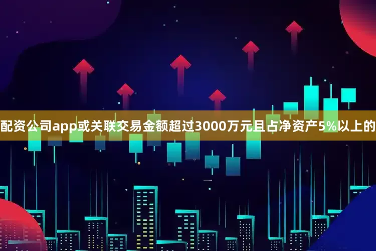 配资公司app或关联交易金额超过3000万元且占净资产5%以上的