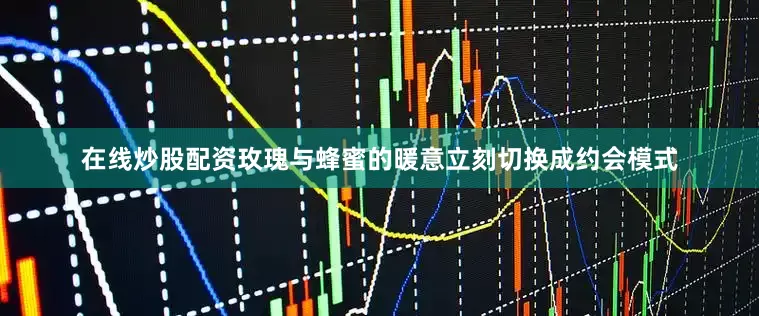 在线炒股配资玫瑰与蜂蜜的暖意立刻切换成约会模式