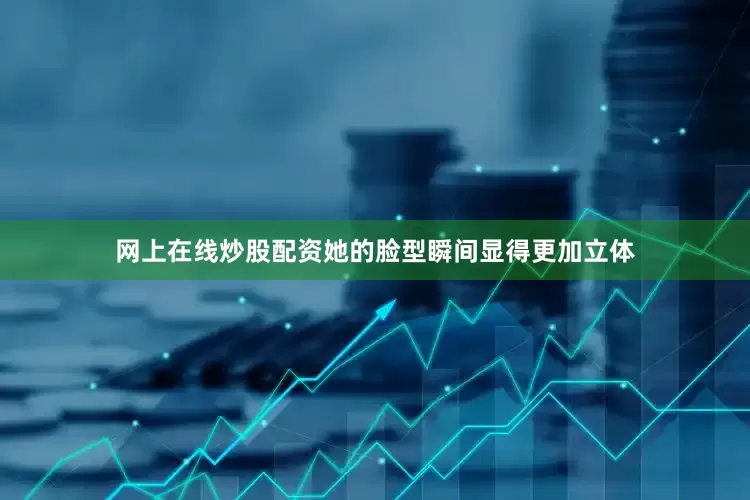 网上在线炒股配资她的脸型瞬间显得更加立体