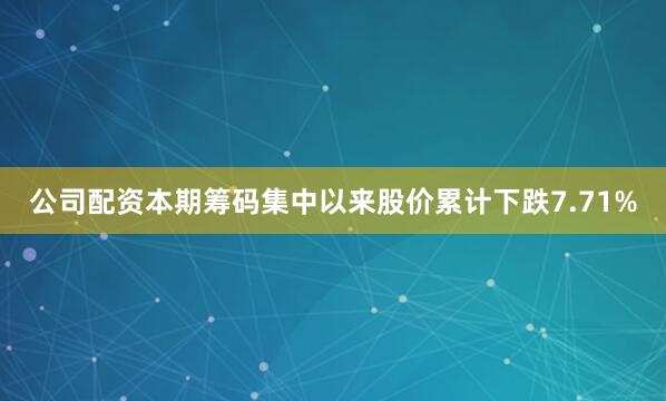 公司配资本期筹码集中以来股价累计下跌7.71%