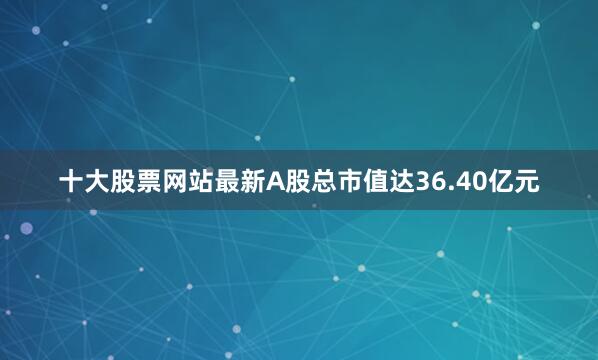 十大股票网站最新A股总市值达36.40亿元