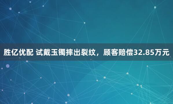 胜亿优配 试戴玉镯摔出裂纹，顾客赔偿32.85万元