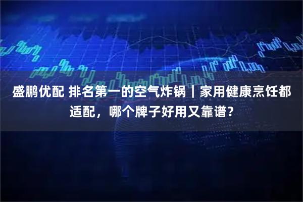 盛鹏优配 排名第一的空气炸锅｜家用健康烹饪都适配，哪个牌子好用又靠谱？