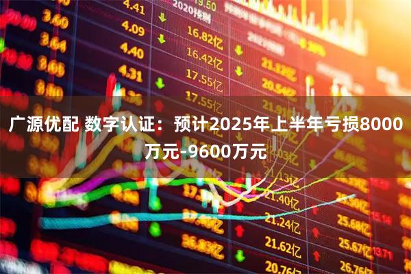 广源优配 数字认证：预计2025年上半年亏损8000万元-9600万元