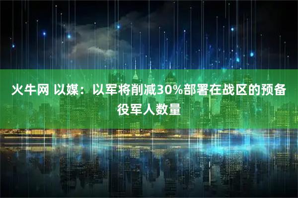 火牛网 以媒：以军将削减30%部署在战区的预备役军人数量