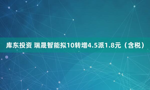库东投资 瑞晟智能拟10转增4.5派1.8元（含税）