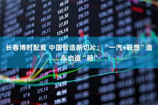 长春博时配资 中国智造新切片：“一汽+联想”造车也造“脑”