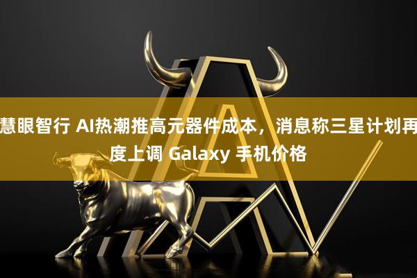 慧眼智行 AI热潮推高元器件成本，消息称三星计划再度上调 Galaxy 手机价格