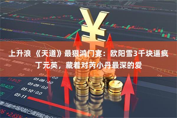 上升浪 《天道》最狠鸿门宴：欧阳雪3千块逼疯丁元英，藏着对芮小丹最深的爱