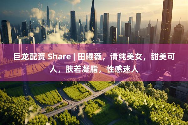 巨龙配资 Share | 田曦薇，清纯美女，甜美可人，肤若凝脂，性感迷人