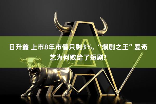 日升鑫 上市8年市值只剩3%, “爆剧之王”爱奇艺为何败给了短剧?