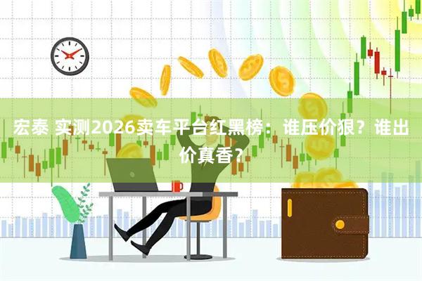 宏泰 实测2026卖车平台红黑榜：谁压价狠？谁出价真香？