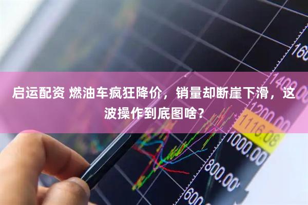 启运配资 燃油车疯狂降价，销量却断崖下滑，这波操作到底图啥？