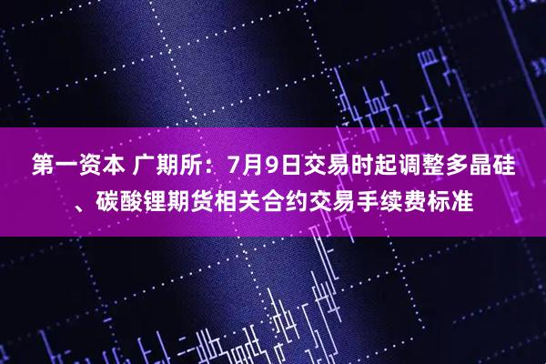 第一资本 广期所：7月9日交易时起调整多晶硅、碳酸锂期货相关合约交易手续费标准