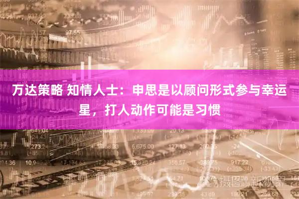 万达策略 知情人士：申思是以顾问形式参与幸运星，打人动作可能是习惯
