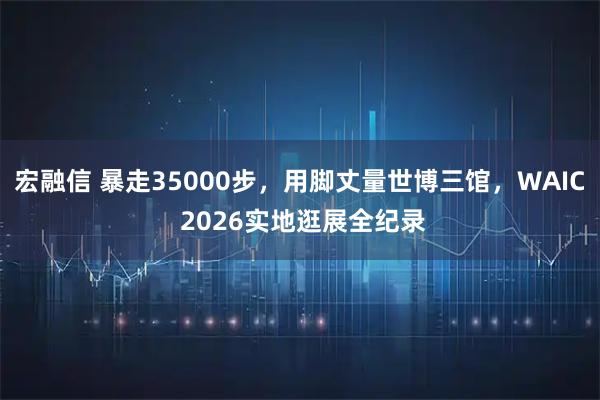 宏融信 暴走35000步，用脚丈量世博三馆，WAIC 2026实地逛展全纪录