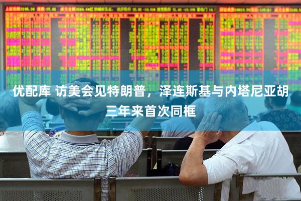 优配库 访美会见特朗普，泽连斯基与内塔尼亚胡三年来首次同框