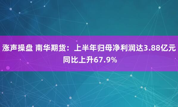 涨声操盘 南华期货：上半年归母净利润达3.88亿元 同比上升67.9%